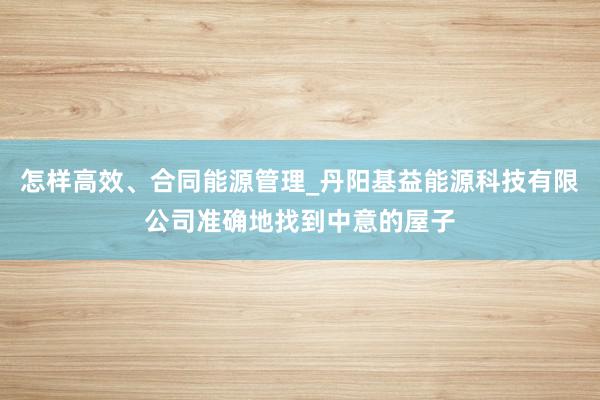 怎样高效、合同能源管理_丹阳基益能源科技有限公司准确地找到中意的屋子