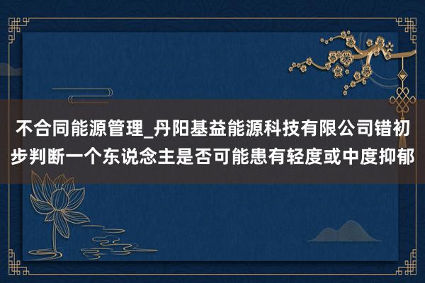 不合同能源管理_丹阳基益能源科技有限公司错初步判断一个东说念主是否可能患有轻度或中度抑郁