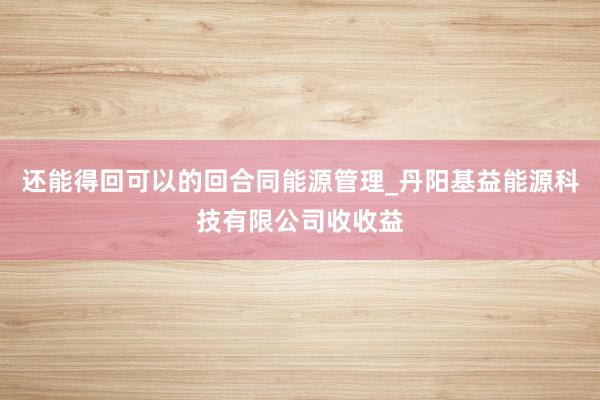 还能得回可以的回合同能源管理_丹阳基益能源科技有限公司收收益